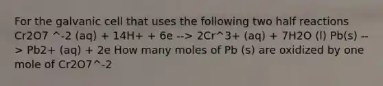 For the galvanic cell that uses the following two half reactions Cr2O7 ^-2 (aq) + 14H+ + 6e --> 2Cr^3+ (aq) + 7H2O (l) Pb(s) --> Pb2+ (aq) + 2e How many moles of Pb (s) are oxidized by one mole of Cr2O7^-2