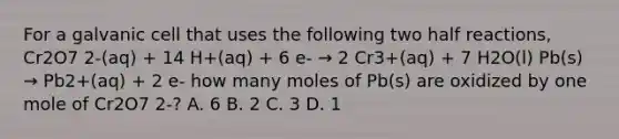 For a galvanic cell that uses the following two half reactions, Cr2O7 2-(aq) + 14 H+(aq) + 6 e- → 2 Cr3+(aq) + 7 H2O(l) Pb(s) → Pb2+(aq) + 2 e- how many moles of Pb(s) are oxidized by one mole of Cr2O7 2-? A. 6 B. 2 C. 3 D. 1