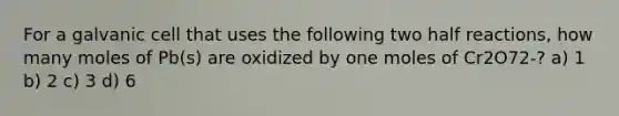 For a galvanic cell that uses the following two half reactions, how many moles of Pb(s) are oxidized by one moles of Cr2O72-? a) 1 b) 2 c) 3 d) 6