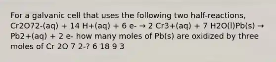 For a galvanic cell that uses the following two half-reactions, Cr2O72-(aq) + 14 H+(aq) + 6 e- → 2 Cr3+(aq) + 7 H2O(l)Pb(s) → Pb2+(aq) + 2 e- how many moles of Pb(s) are oxidized by three moles of Cr 2O 7 2-? 6 18 9 3