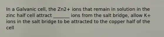 In a Galvanic cell, the Zn2+ ions that remain in solution in the zinc half cell attract _______ ions from the salt bridge, allow K+ ions in the salt bridge to be attracted to the copper half of the cell