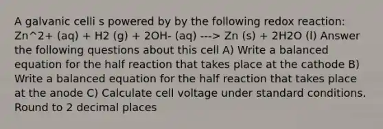 A galvanic celli s powered by by the following redox reaction: Zn^2+ (aq) + H2 (g) + 2OH- (aq) ---> Zn (s) + 2H2O (l) Answer the following questions about this cell A) Write a balanced equation for the half reaction that takes place at the cathode B) Write a balanced equation for the half reaction that takes place at the anode C) Calculate cell voltage under standard conditions. Round to 2 decimal places