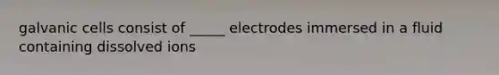 galvanic cells consist of _____ electrodes immersed in a fluid containing dissolved ions