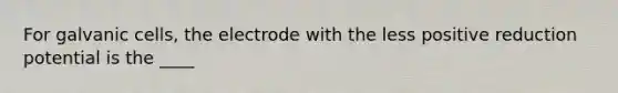 For galvanic cells, the electrode with the less positive reduction potential is the ____