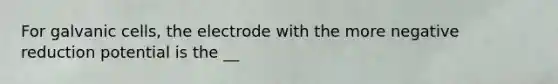 For galvanic cells, the electrode with the more negative reduction potential is the __