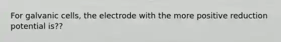 For galvanic cells, the electrode with the more positive reduction potential is??