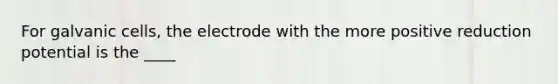 For galvanic cells, the electrode with the more positive reduction potential is the ____