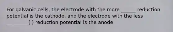 For galvanic cells, the electrode with the more ______ reduction potential is the cathode, and the electrode with the less _________( ) reduction potential is the anode