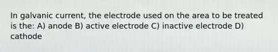 In galvanic current, the electrode used on the area to be treated is the: A) anode B) active electrode C) inactive electrode D) cathode