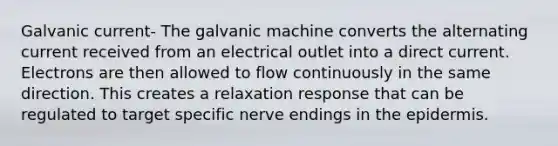 Galvanic current- The galvanic machine converts the alternating current received from an electrical outlet into a direct current. Electrons are then allowed to flow continuously in the same direction. This creates a relaxation response that can be regulated to target specific nerve endings in the epidermis.