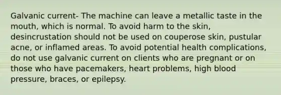 Galvanic current- The machine can leave a metallic taste in the mouth, which is normal. To avoid harm to the skin, desincrustation should not be used on couperose skin, pustular acne, or inflamed areas. To avoid potential health complications, do not use galvanic current on clients who are pregnant or on those who have pacemakers, heart problems, high blood pressure, braces, or epilepsy.