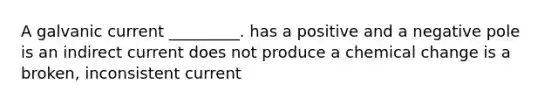 A galvanic current _________. has a positive and a negative pole is an indirect current does not produce a chemical change is a broken, inconsistent current