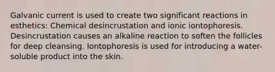 Galvanic current is used to create two significant reactions in esthetics: Chemical desincrustation and ionic iontophoresis. Desincrustation causes an alkaline reaction to soften the follicles for deep cleansing. Iontophoresis is used for introducing a water-soluble product into the skin.