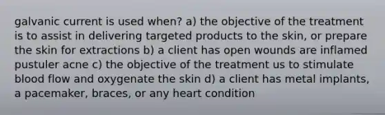 galvanic current is used when? a) the objective of the treatment is to assist in delivering targeted products to the skin, or prepare the skin for extractions b) a client has open wounds are inflamed pustuler acne c) the objective of the treatment us to stimulate blood flow and oxygenate the skin d) a client has metal implants, a pacemaker, braces, or any heart condition