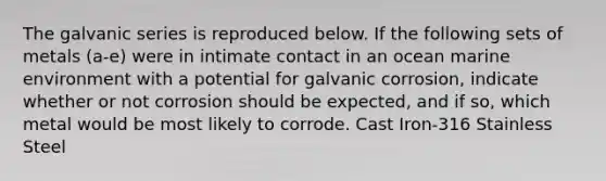 The galvanic series is reproduced below. If the following sets of metals (a-e) were in intimate contact in an ocean marine environment with a potential for galvanic corrosion, indicate whether or not corrosion should be expected, and if so, which metal would be most likely to corrode. Cast Iron-316 Stainless Steel