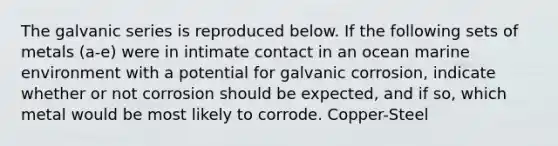 The galvanic series is reproduced below. If the following sets of metals (a-e) were in intimate contact in an ocean marine environment with a potential for galvanic corrosion, indicate whether or not corrosion should be expected, and if so, which metal would be most likely to corrode. Copper-Steel