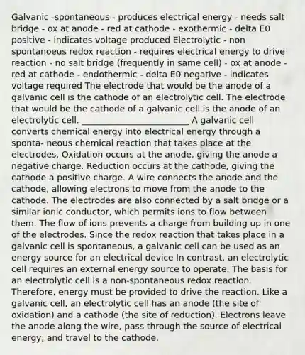 Galvanic -spontaneous - produces electrical energy - needs salt bridge - ox at anode - red at cathode - exothermic - delta E0 positive - indicates voltage produced Electrolytic - non spontanoeus redox reaction - requires electrical energy to drive reaction - no salt bridge (frequently in same cell) - ox at anode - red at cathode - endothermic - delta E0 negative - indicates voltage required The electrode that would be the anode of a galvanic cell is the cathode of an electrolytic cell. The electrode that would be the cathode of a galvanic cell is the anode of an electrolytic cell. _________________________ A galvanic cell converts chemical energy into electrical energy through a sponta- neous chemical reaction that takes place at the electrodes. Oxidation occurs at the anode, giving the anode a negative charge. Reduction occurs at the cathode, giving the cathode a positive charge. A wire connects the anode and the cathode, allowing electrons to move from the anode to the cathode. The electrodes are also connected by a salt bridge or a similar ionic conductor, which permits ions to flow between them. The flow of ions prevents a charge from building up in one of the electrodes. Since the redox reaction that takes place in a galvanic cell is spontaneous, a galvanic cell can be used as an energy source for an electrical device In contrast, an electrolytic cell requires an external energy source to operate. The basis for an electrolytic cell is a non-spontaneous redox reaction. Therefore, energy must be provided to drive the reaction. Like a galvanic cell, an electrolytic cell has an anode (the site of oxidation) and a cathode (the site of reduction). Electrons leave the anode along the wire, pass through the source of electrical energy, and travel to the cathode.