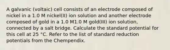 A galvanic (voltaic) cell consists of an electrode composed of nickel in a 1.0 M nickel(II) ion solution and another electrode composed of gold in a 1.0 M1.0 M gold(III) ion solution, connected by a salt bridge. Calculate the standard potential for this cell at 25 °C. Refer to the list of standard reduction potentials from the Chempendix.