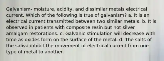 Galvanism- moisture, acidity, and dissimilar metals electrical current. Which of the following is true of galvanism? a. It is an electrical current transmitted between two similar metals. b. It is observed in patients with composite resin but not silver amalgam restorations. c. Galvanic stimulation will decrease with time as oxides form on the surface of the metal. d. The salts of the saliva inhibit the movement of electrical current from one type of metal to another.