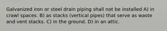 Galvanized iron or steel drain piping shall not be installed A) in crawl spaces. B) as stacks (vertical pipes) that serve as waste and vent stacks. C) in the ground. D) in an attic.