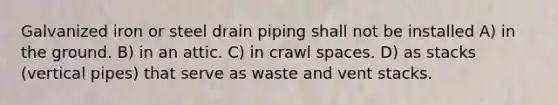 Galvanized iron or steel drain piping shall not be installed A) in the ground. B) in an attic. C) in crawl spaces. D) as stacks (vertical pipes) that serve as waste and vent stacks.