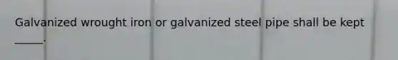 Galvanized wrought iron or galvanized steel pipe shall be kept _____.