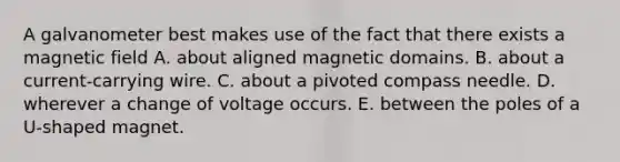 A galvanometer best makes use of the fact that there exists a magnetic field A. about aligned magnetic domains. B. about a current-carrying wire. C. about a pivoted compass needle. D. wherever a change of voltage occurs. E. between the poles of a U-shaped magnet.