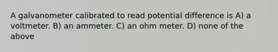 A galvanometer calibrated to read potential difference is A) a voltmeter. B) an ammeter. C) an ohm meter. D) none of the above