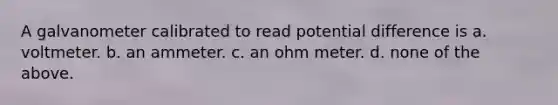A galvanometer calibrated to read potential difference is a. voltmeter. b. an ammeter. c. an ohm meter. d. none of the above.