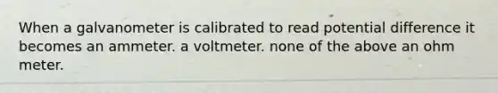 When a galvanometer is calibrated to read potential difference it becomes an ammeter. a voltmeter. none of the above an ohm meter.