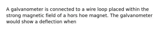 A galvanometer is connected to a wire loop placed within the strong magnetic field of a hors hoe magnet. The galvanometer would show a deflection when