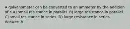 A galvanometer can be converted to an ammeter by the addition of a A) small resistance in parallel. B) large resistance in parallel. C) small resistance in series. D) large resistance in series. Answer: A