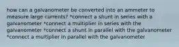 how can a galvanometer be converted into an ammeter to measure large currents? *connect a shunt in series with a galvanometer *connect a multiplier in series with the galvanometer *connect a shunt in parallel with the galvanometer *connect a multiplier in parallel with the galvanometer