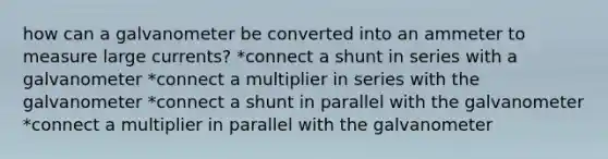 how can a galvanometer be converted into an ammeter to measure large currents? *connect a shunt in series with a galvanometer *connect a multiplier in series with the galvanometer *connect a shunt in parallel with the galvanometer *connect a multiplier in parallel with the galvanometer