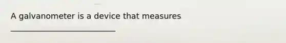 A galvanometer is a device that measures __________________________