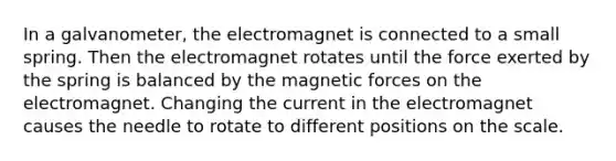 In a galvanometer, the electromagnet is connected to a small spring. Then the electromagnet rotates until the force exerted by the spring is balanced by the magnetic forces on the electromagnet. Changing the current in the electromagnet causes the needle to rotate to different positions on the scale.