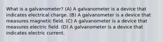 What is a galvanometer? (A) A galvanometer is a device that indicates electrical charge. (B) A galvanometer is a device that measures magnetic field. (C) A galvanometer is a device that measures electric field. (D) A galvanometer is a device that indicates electric current.