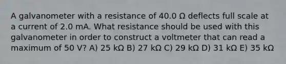 A galvanometer with a resistance of 40.0 Ω deflects full scale at a current of 2.0 mA. What resistance should be used with this galvanometer in order to construct a voltmeter that can read a maximum of 50 V? A) 25 kΩ B) 27 kΩ C) 29 kΩ D) 31 kΩ E) 35 kΩ