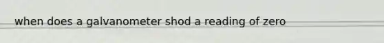 when does a galvanometer shod a reading of zero