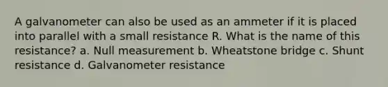 A galvanometer can also be used as an ammeter if it is placed into parallel with a small resistance R. What is the name of this resistance? a. Null measurement b. Wheatstone bridge c. Shunt resistance d. Galvanometer resistance