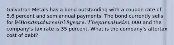 Galvatron Metals has a bond outstanding with a coupon rate of 5.6 percent and semiannual payments. The bond currently sells for 940 and matures in 18 years. The par value is1,000 and the company's tax rate is 35 percent. What is the company's aftertax cost of debt?