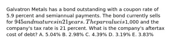 Galvatron Metals has a bond outstanding with a coupon rate of 5.9 percent and semiannual payments. The bond currently sells for 945 and matures in 21 years. The par value is1,000 and the company's tax rate is 21 percent. What is the company's aftertax cost of debt? A. 5.04% B. 2.98% C. 4.39% D. 3.19% E. 3.83%