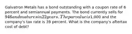 Galvatron Metals has a bond outstanding with a coupon rate of 6 percent and semiannual payments. The bond currently sells for 946 and matures in 22 years. The par value is1,000 and the company's tax rate is 39 percent. What is the company's aftertax cost of debt?