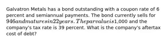 Galvatron Metals has a bond outstanding with a coupon rate of 6 percent and semiannual payments. The bond currently sells for 946 and matures in 22 years. The par value is1,000 and the company's tax rate is 39 percent. What is the company's aftertax cost of debt?