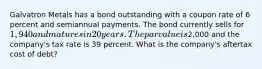 Galvatron Metals has a bond outstanding with a coupon rate of 6 percent and semiannual payments. The bond currently sells for 1,940 and matures in 20 years. The par value is2,000 and the company's tax rate is 39 percent. What is the company's aftertax cost of debt?