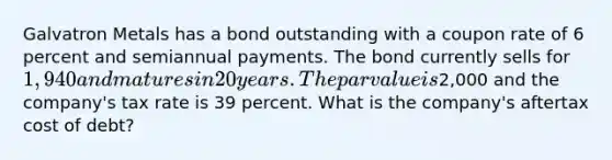 Galvatron Metals has a bond outstanding with a coupon rate of 6 percent and semiannual payments. The bond currently sells for 1,940 and matures in 20 years. The par value is2,000 and the company's tax rate is 39 percent. What is the company's aftertax cost of debt?