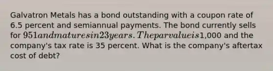 Galvatron Metals has a bond outstanding with a coupon rate of 6.5 percent and semiannual payments. The bond currently sells for 951 and matures in 23 years. The par value is1,000 and the company's tax rate is 35 percent. What is the company's aftertax cost of debt?