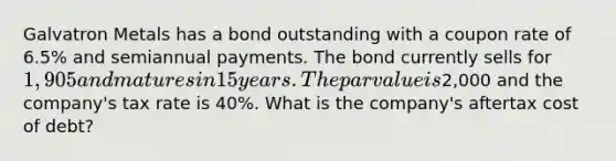 Galvatron Metals has a bond outstanding with a coupon rate of 6.5% and semiannual payments. The bond currently sells for 1,905 and matures in 15 years. The par value is2,000 and the company's tax rate is 40%. What is the company's aftertax cost of debt?