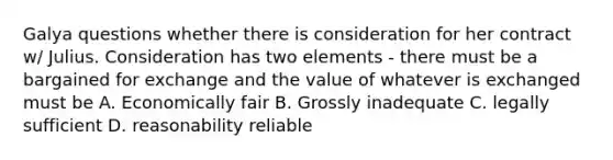 Galya questions whether there is consideration for her contract w/ Julius. Consideration has two elements - there must be a bargained for exchange and the value of whatever is exchanged must be A. Economically fair B. Grossly inadequate C. legally sufficient D. reasonability reliable