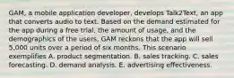 GAM, a mobile application developer, develops Talk2Text, an app that converts audio to text. Based on the demand estimated for the app during a free trial, the amount of usage, and the demographics of the users, GAM reckons that the app will sell 5,000 units over a period of six months. This scenario exemplifies A. product segmentation. B. sales tracking. C. sales forecasting. D. demand analysis. E. advertising effectiveness.